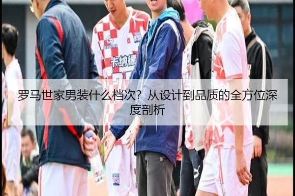 罗马世家男装什么档次？从设计到品质的全方位深度剖析